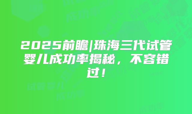 2025前瞻|珠海三代试管婴儿成功率揭秘,不容错过!