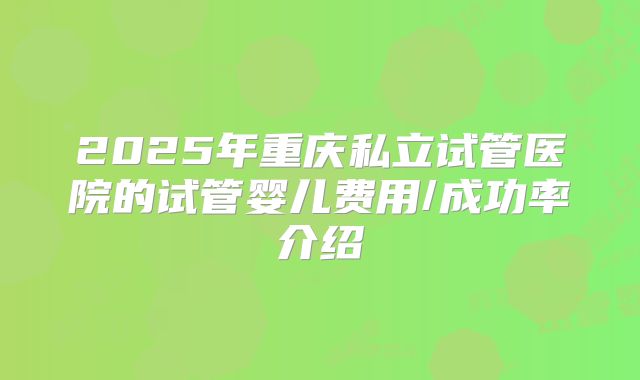 2025年重庆私立试管医院的试管婴儿费用/成功率介绍