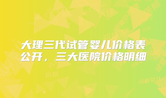 大理三代试管婴儿价格表公开，三大医院价格明细