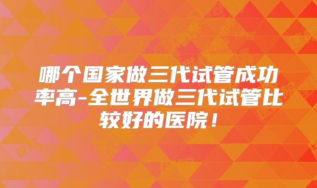 哪个国家做三代试管成功率高-全世界做三代试管比较好的医院！