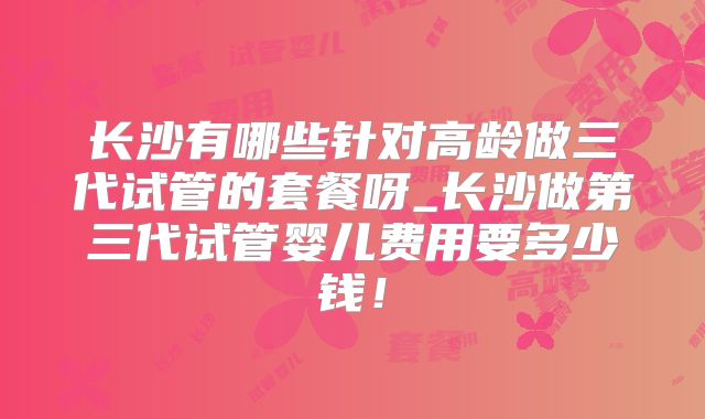 长沙有哪些针对高龄做三代试管的套餐呀_长沙做第三代试管婴儿费用要多少钱!