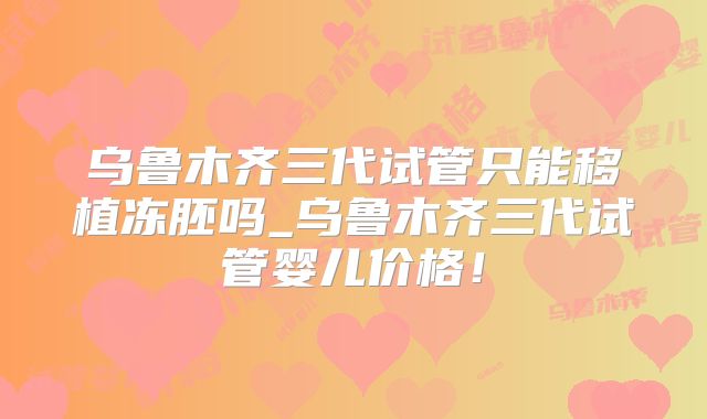 乌鲁木齐三代试管只能移植冻胚吗_乌鲁木齐三代试管婴儿价格！