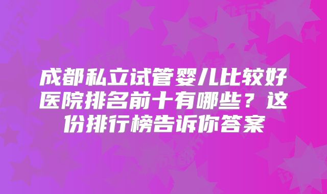 成都私立试管婴儿比较好医院排名前十有哪些?这份排行榜告诉你答案