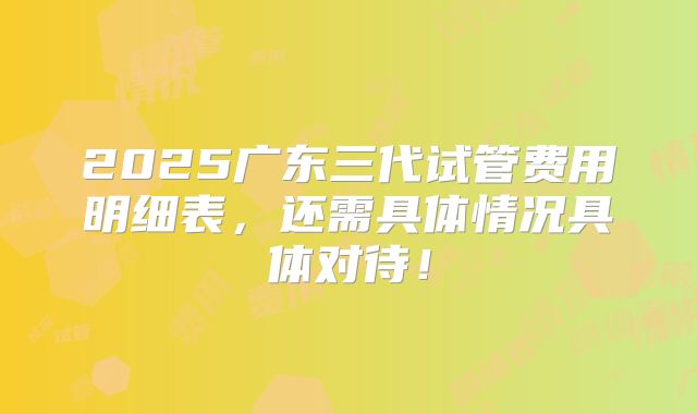 2025广东三代试管费用明细表,还需具体情况具体对待!