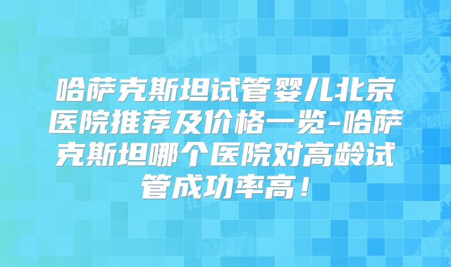哈萨克斯坦试管婴儿北京医院推荐及价格一览-哈萨克斯坦哪个医院对高龄试管成功率高!