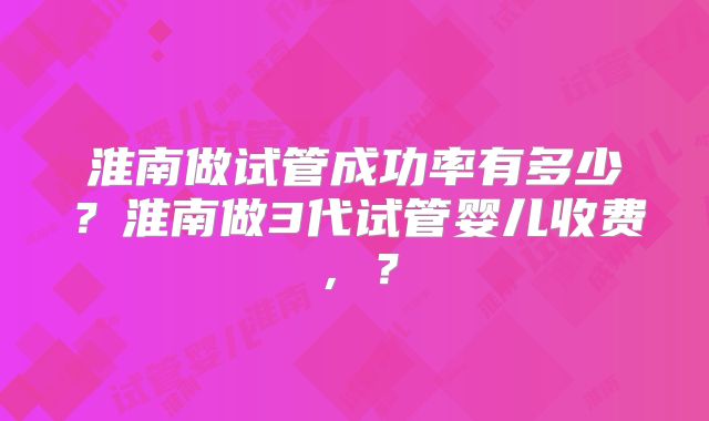 淮南做试管成功率有多少？淮南做3代试管婴儿收费，？