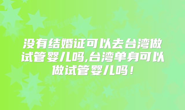 没有结婚证可以去台湾做试管婴儿吗,台湾单身可以做试管婴儿吗！