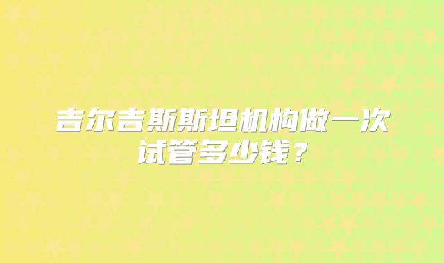 吉尔吉斯斯坦机构做一次试管多少钱?