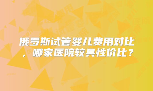 俄罗斯试管婴儿费用对比,哪家医院较具性价比?