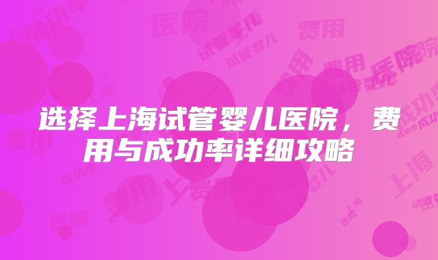 选择上海试管婴儿医院,费用与成功率详细攻略