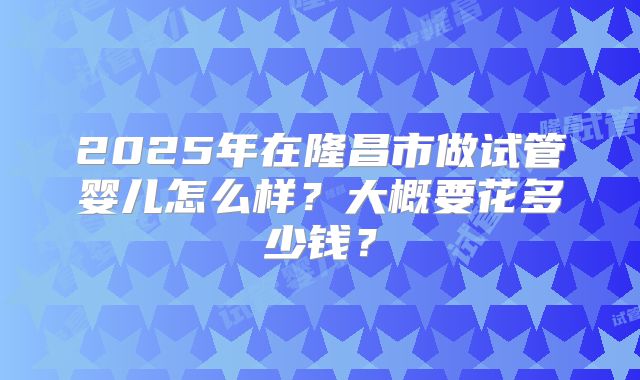 2025年在隆昌市做试管婴儿怎么样?大概要花多少钱?