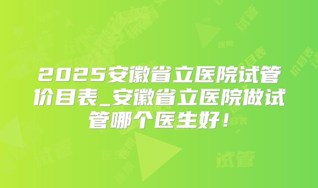 2025安徽省立医院试管价目表_安徽省立医院做试管哪个医生好！