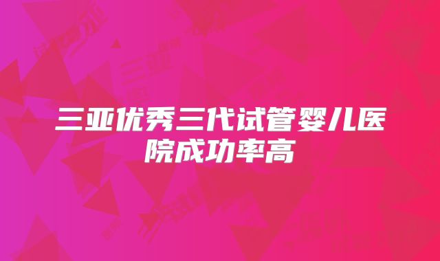 三亚优秀三代试管婴儿医院成功率高