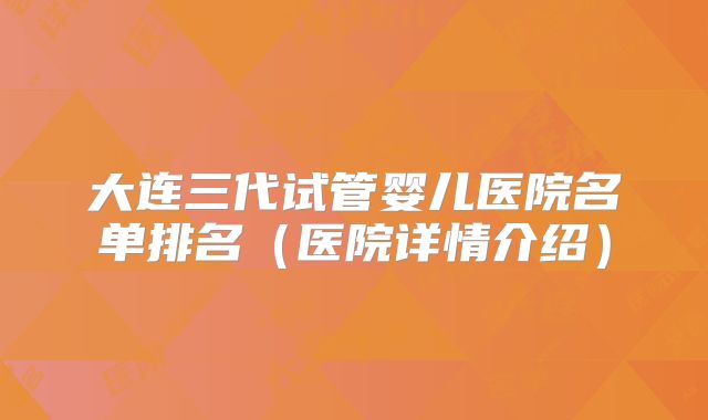 大连三代试管婴儿医院名单排名(医院详情介绍)