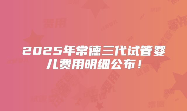 2025年常德三代试管婴儿费用明细公布！