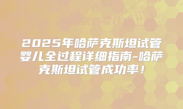 2025年哈萨克斯坦试管婴儿全过程详细指南-哈萨克斯坦试管成功率!