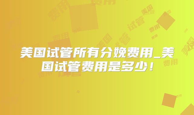 美国试管所有分娩费用_美国试管费用是多少!