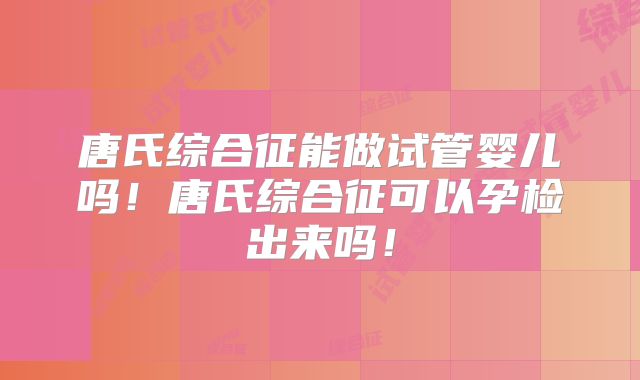 唐氏综合征能做试管婴儿吗!唐氏综合征可以孕检出来吗!