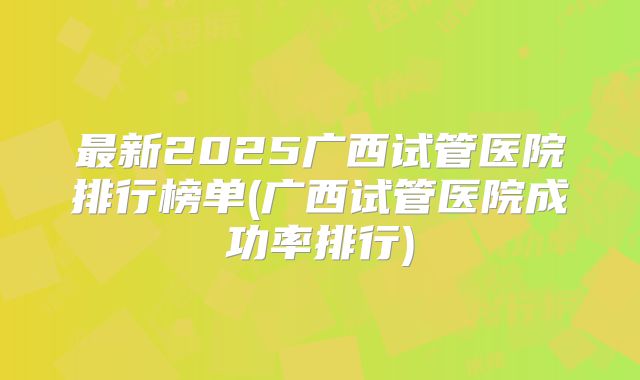 最新2025广西试管医院排行榜单(广西试管医院成功率排行)
