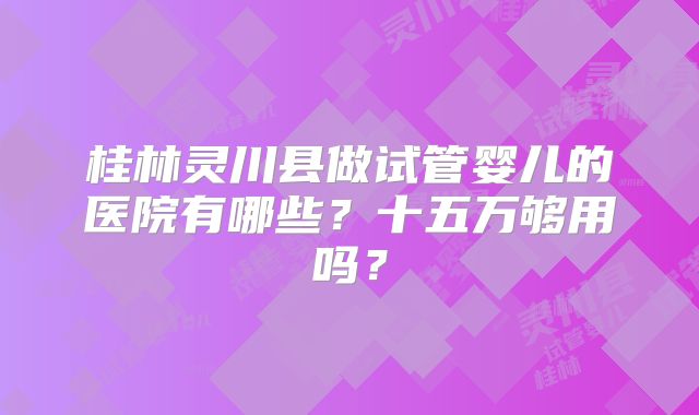 桂林灵川县做试管婴儿的医院有哪些？十五万够用吗？