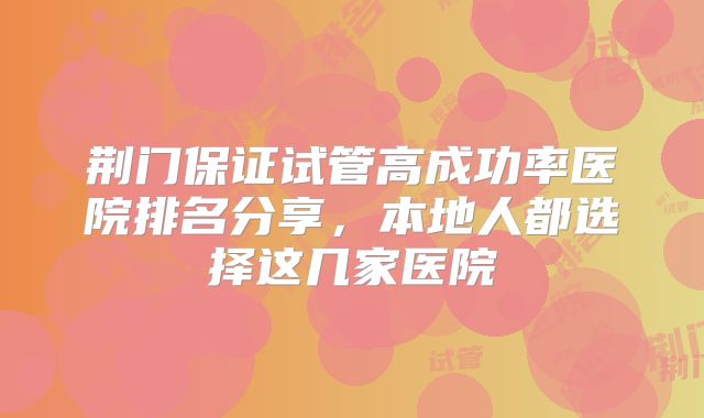 荆门保证试管高成功率医院排名分享,本地人都选择这几家医院