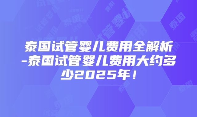 泰国试管婴儿费用全解析-泰国试管婴儿费用大约多少2025年！