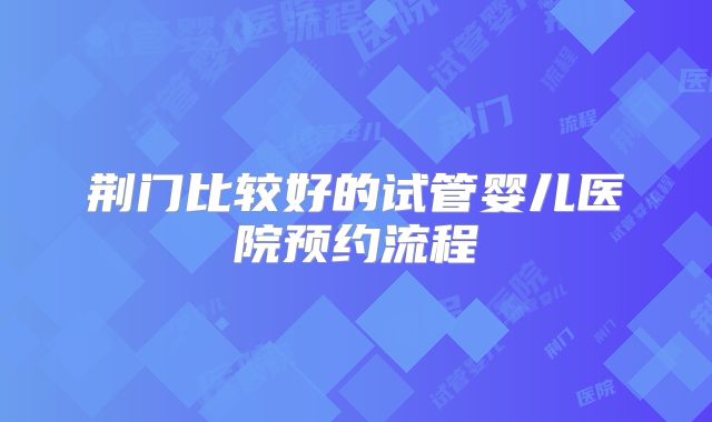 荆门比较好的试管婴儿医院预约流程