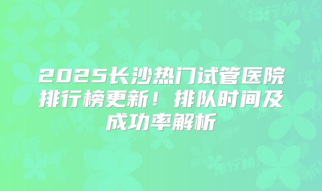 2025长沙热门试管医院排行榜更新!排队时间及成功率解析