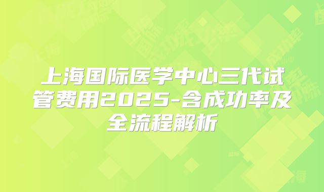 上海国际医学中心三代试管费用2025-含成功率及全流程解析