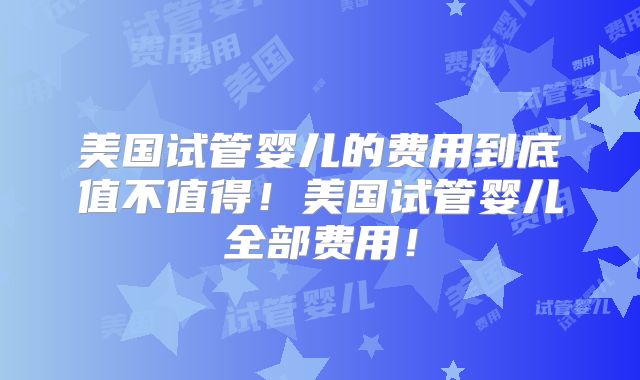 美国试管婴儿的费用到底值不值得！美国试管婴儿全部费用！