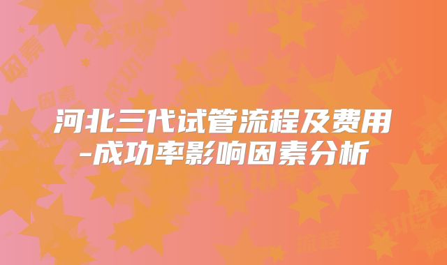 河北三代试管流程及费用-成功率影响因素分析