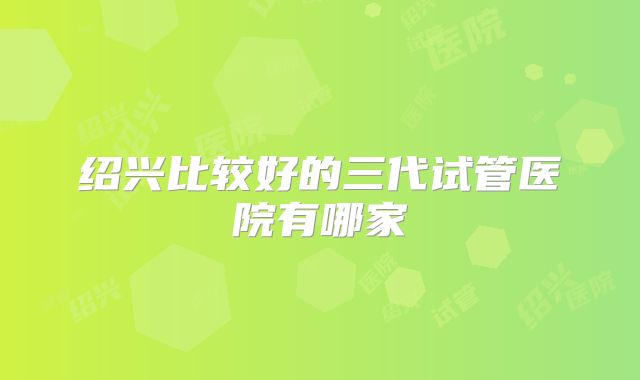 绍兴比较好的三代试管医院有哪家