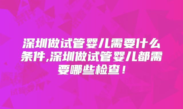 深圳做试管婴儿需要什么条件,深圳做试管婴儿都需要哪些检查!