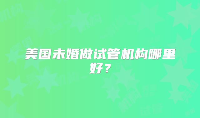 美国未婚做试管机构哪里好?