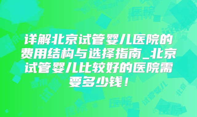 详解北京试管婴儿医院的费用结构与选择指南_北京试管婴儿比较好的医院需要多少钱!