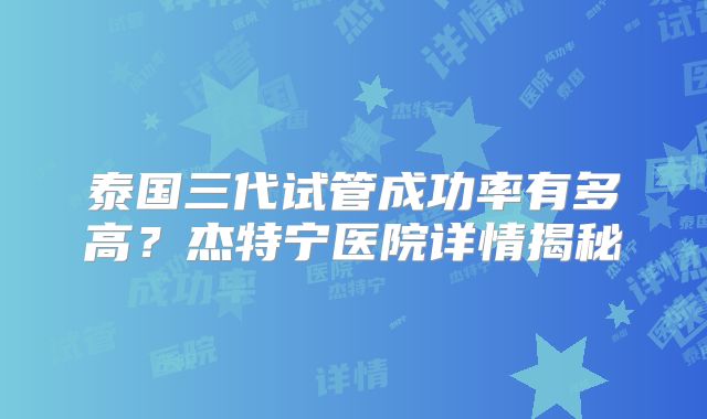 泰国三代试管成功率有多高?杰特宁医院详情揭秘