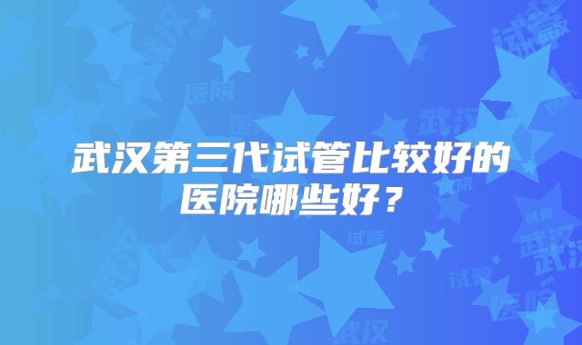 武汉第三代试管比较好的医院哪些好？
