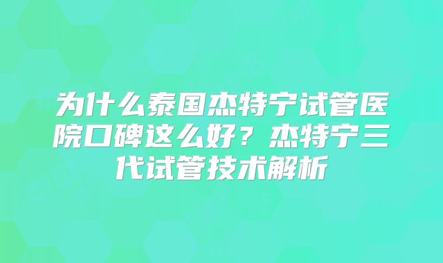 为什么泰国杰特宁试管医院口碑这么好？杰特宁三代试管技术解析