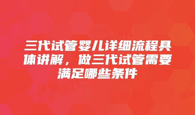 三代试管婴儿详细流程具体讲解，做三代试管需要满足哪些条件