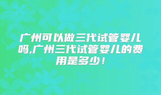 广州可以做三代试管婴儿吗,广州三代试管婴儿的费用是多少！