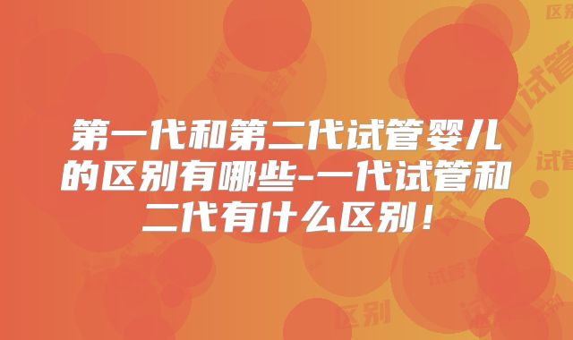 第一代和第二代试管婴儿的区别有哪些-一代试管和二代有什么区别!
