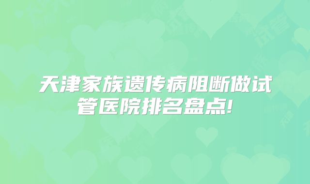 天津家族遗传病阻断做试管医院排名盘点!