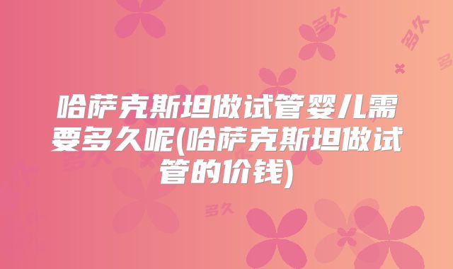 哈萨克斯坦做试管婴儿需要多久呢(哈萨克斯坦做试管的价钱)