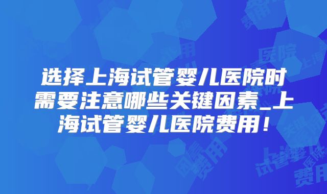 选择上海试管婴儿医院时需要注意哪些关键因素_上海试管婴儿医院费用！