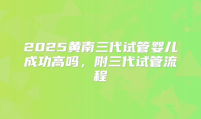 2025黄南三代试管婴儿成功高吗,附三代试管流程