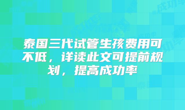 泰国三代试管生孩费用可不低，详读此文可提前规划，提高成功率