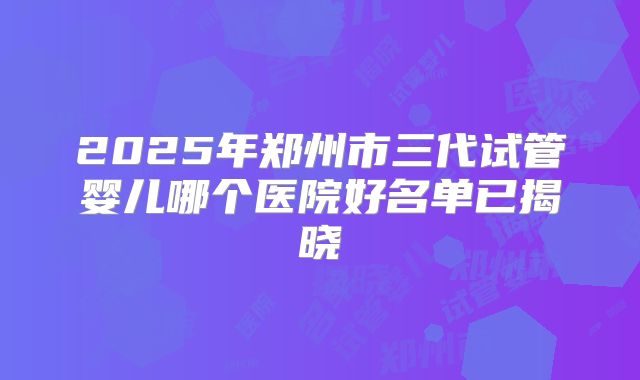 2025年郑州市三代试管婴儿哪个医院好名单已揭晓