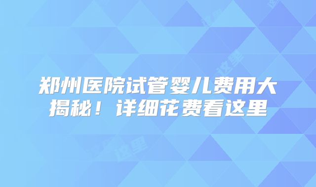 郑州医院试管婴儿费用大揭秘！详细花费看这里