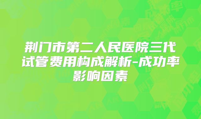 荆门市第二人民医院三代试管费用构成解析-成功率影响因素