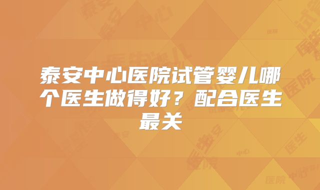 泰安中心医院试管婴儿哪个医生做得好?配合医生最关